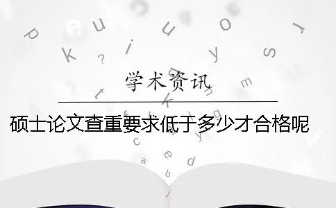 硕士论文查重要求低于多少才合格呢 硕士论文查重率要求